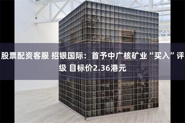 股票配资客服 招银国际：首予中广核矿业“买入”评级 目标价2.36港元