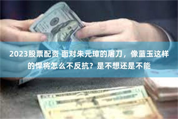 2023股票配资 面对朱元璋的屠刀，像蓝玉这样的悍将怎么不反抗？是不想还是不能