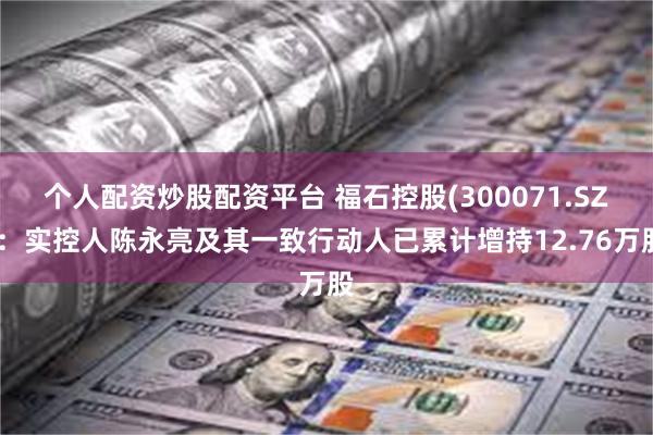 个人配资炒股配资平台 福石控股(300071.SZ)：实控人陈永亮及其一致行动人已累计增持12.76万股