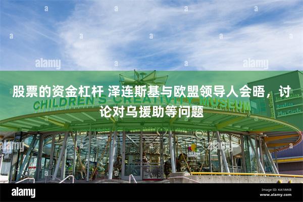 股票的资金杠杆 泽连斯基与欧盟领导人会晤，讨论对乌援助等问题