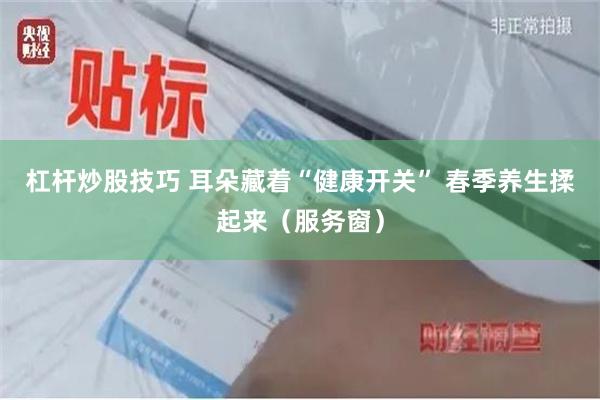 杠杆炒股技巧 耳朵藏着“健康开关” 春季养生揉起来（服务窗）