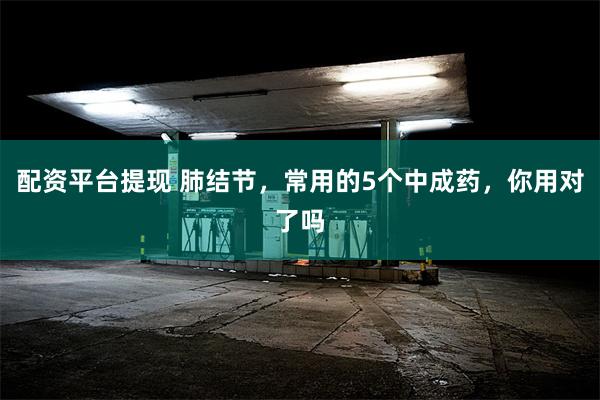 配资平台提现 肺结节，常用的5个中成药，你用对了吗