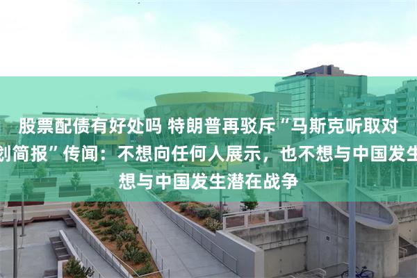 股票配债有好处吗 特朗普再驳斥“马斯克听取对华作战计划简报”传闻：不想向任何人展示，也不想与中国发生潜在战争