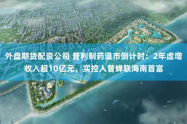 外盘期货配资公司 普利制药退市倒计时：2年虚增收入超10亿元，实控人曾蝉联海南首富