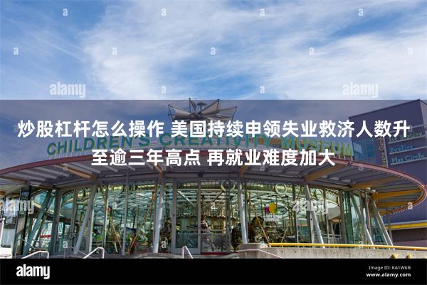 炒股杠杆怎么操作 美国持续申领失业救济人数升至逾三年高点 再就业难度加大