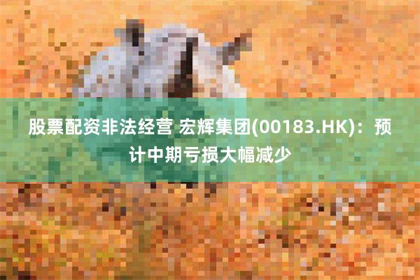 股票配资非法经营 宏辉集团(00183.HK)：预计中期亏损大幅减少