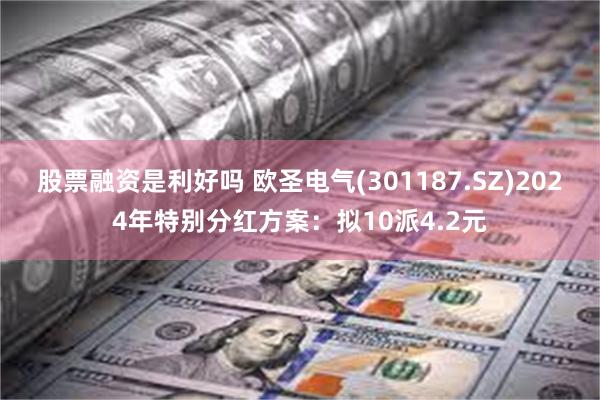 股票融资是利好吗 欧圣电气(301187.SZ)2024年特别分红方案：拟10派4.2元