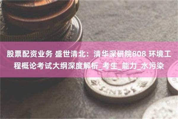 股票配资业务 盛世清北：清华深研院808 环境工程概论考试大纲深度解析_考生_能力_水污染