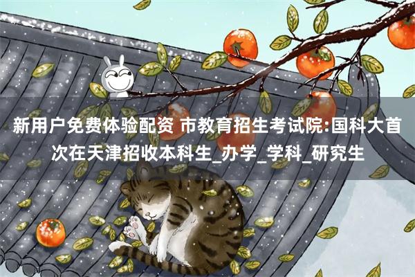 新用户免费体验配资 市教育招生考试院:国科大首次在天津招收本科生_办学_学科_研究生