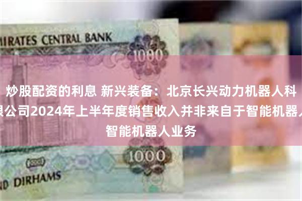 炒股配资的利息 新兴装备：北京长兴动力机器人科技有限公司2024年上半年度销售收入并非来自于智能机器人业务