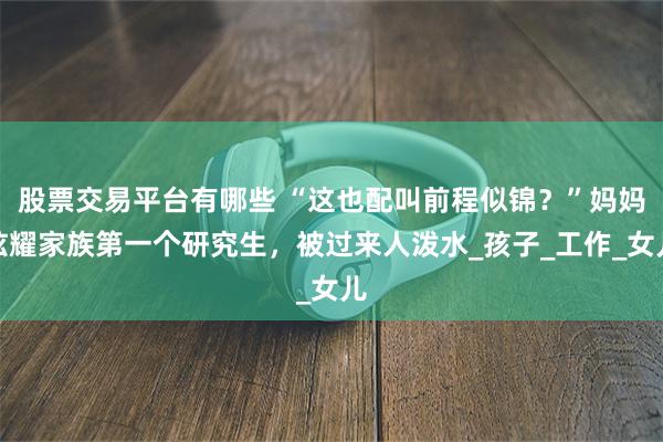 股票交易平台有哪些 “这也配叫前程似锦？”妈妈炫耀家族第一个研究生，被过来人泼水_孩子_工作_女儿