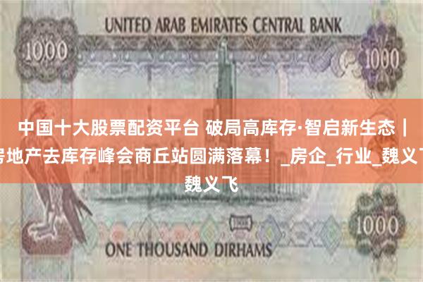 中国十大股票配资平台 破局高库存·智启新生态｜房地产去库存峰会商丘站圆满落幕！_房企_行业_魏义飞