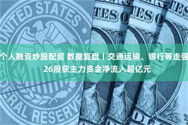 个人融资炒股配资 数据复盘丨交通运输、银行等走强   26股获主力资金净流入超亿元
