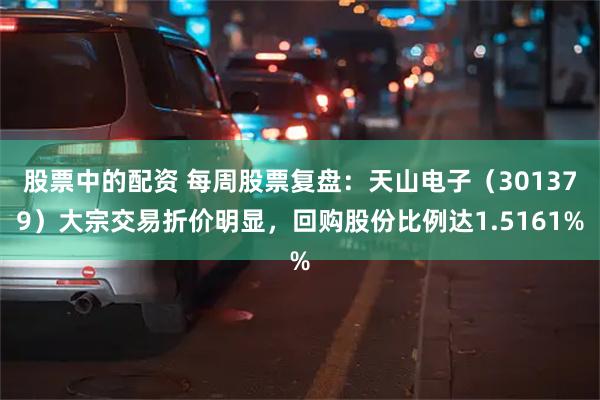 股票中的配资 每周股票复盘：天山电子（301379）大宗交易折价明显，回购股份比例达1.5161%