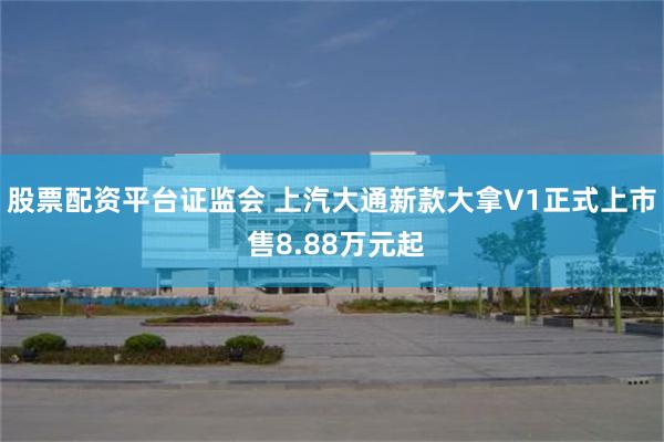 股票配资平台证监会 上汽大通新款大拿V1正式上市 售8.88万元起