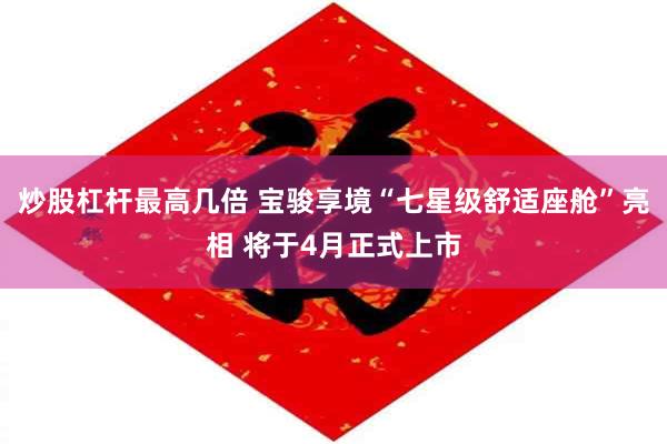 炒股杠杆最高几倍 宝骏享境“七星级舒适座舱”亮相 将于4月正式上市