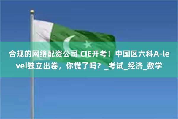 合规的网络配资公司 CIE开考！中国区六科A-level独立出卷，你慌了吗？_考试_经济_数学