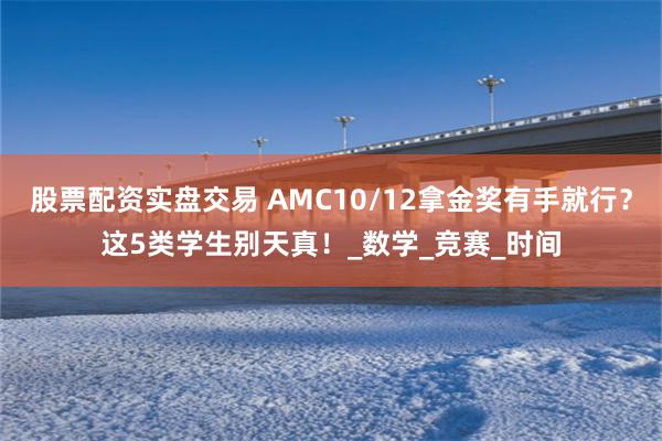 股票配资实盘交易 AMC10/12拿金奖有手就行？这5类学生别天真！_数学_竞赛_时间