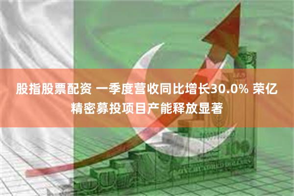 股指股票配资 一季度营收同比增长30.0% 荣亿精密募投项目产能释放显著