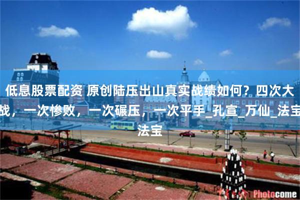 低息股票配资 原创陆压出山真实战绩如何？四次大战，一次惨败，一次碾压，一次平手_孔宣_万仙_法宝