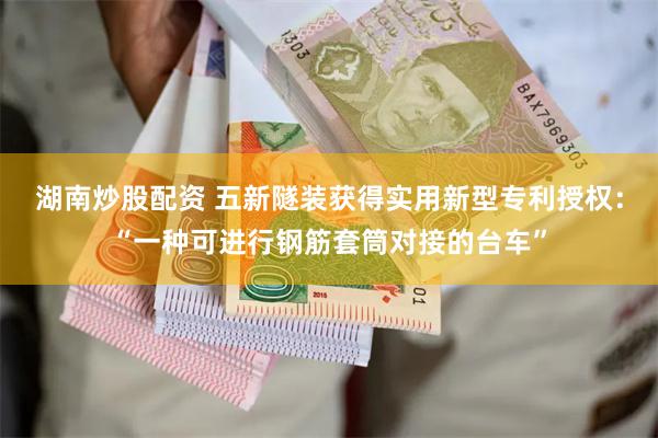 湖南炒股配资 五新隧装获得实用新型专利授权：“一种可进行钢筋套筒对接的台车”