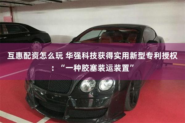 互惠配资怎么玩 华强科技获得实用新型专利授权：“一种胶塞装运装置”