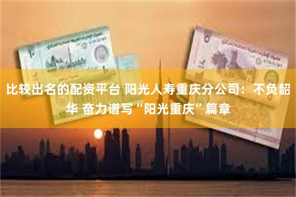 比较出名的配资平台 阳光人寿重庆分公司：不负韶华 奋力谱写“阳光重庆”篇章