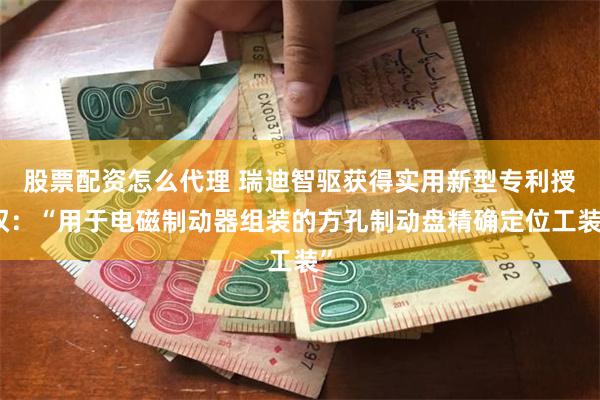 股票配资怎么代理 瑞迪智驱获得实用新型专利授权：“用于电磁制动器组装的方孔制动盘精确定位工装”