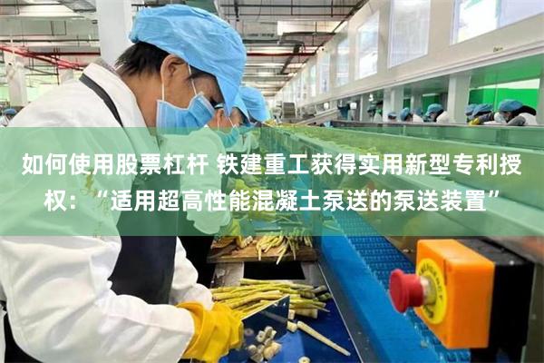 如何使用股票杠杆 铁建重工获得实用新型专利授权：“适用超高性能混凝土泵送的泵送装置”