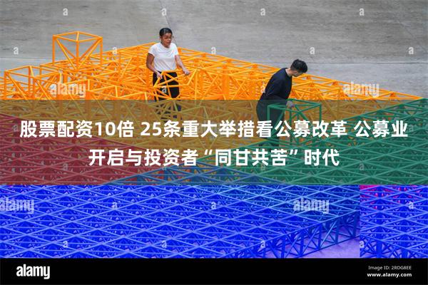 股票配资10倍 25条重大举措看公募改革 公募业开启与投资者“同甘共苦”时代