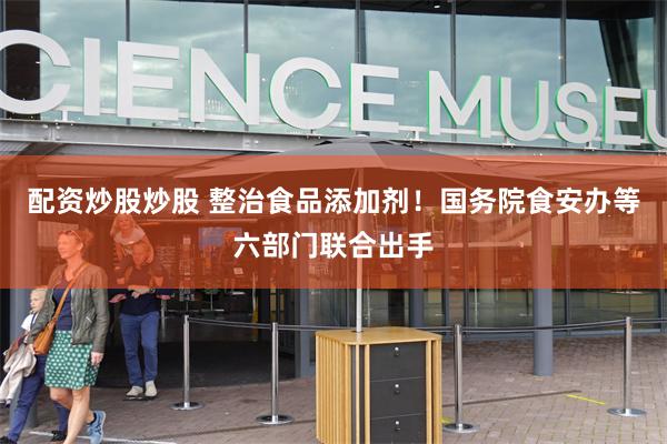 配资炒股炒股 整治食品添加剂！国务院食安办等六部门联合出手