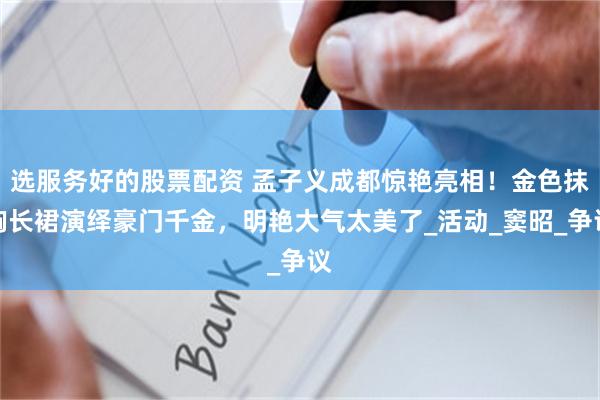 选服务好的股票配资 孟子义成都惊艳亮相！金色抹胸长裙演绎豪门千金，明艳大气太美了_活动_窦昭_争议