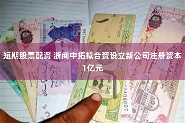 短期股票配资 浙商中拓拟合资设立新公司注册资本1亿元