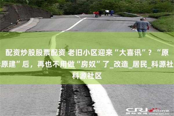 配资炒股股票配资 老旧小区迎来“大喜讯”？“原拆原建”后，再也不用做“房奴”了_改造_居民_科源社区