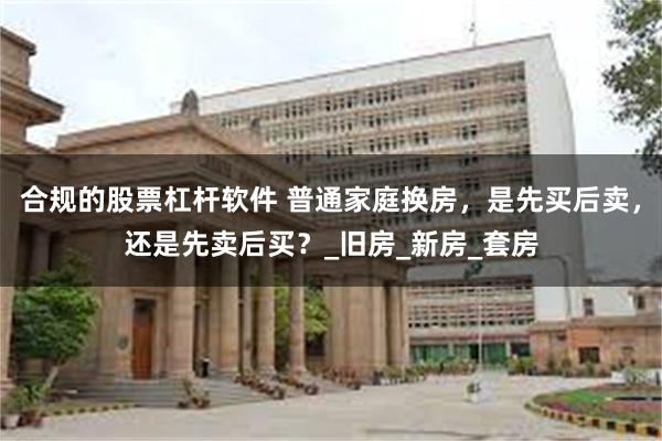 合规的股票杠杆软件 普通家庭换房，是先买后卖，还是先卖后买？_旧房_新房_套房