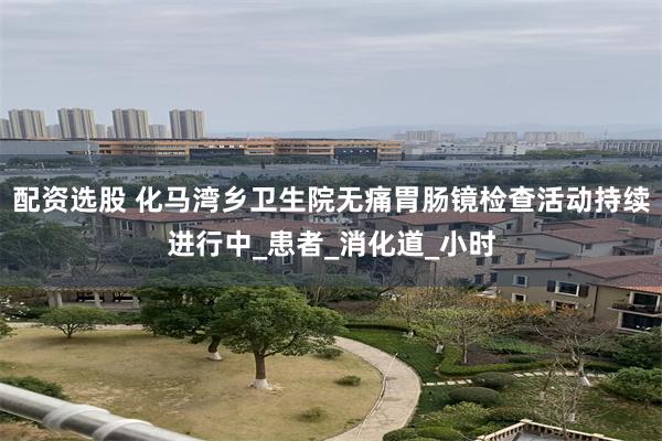 配资选股 化马湾乡卫生院无痛胃肠镜检查活动持续进行中_患者_消化道_小时