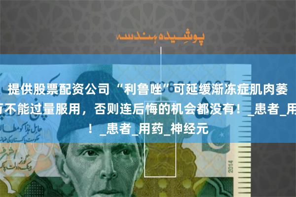 提供股票配资公司 “利鲁唑”可延缓渐冻症肌肉萎缩，但千万不能过量服用，否则连后悔的机会都没有！_患者_用药_神经元