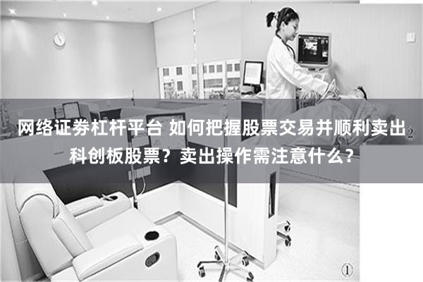 网络证劵杠杆平台 如何把握股票交易并顺利卖出科创板股票？卖出操作需注意什么？