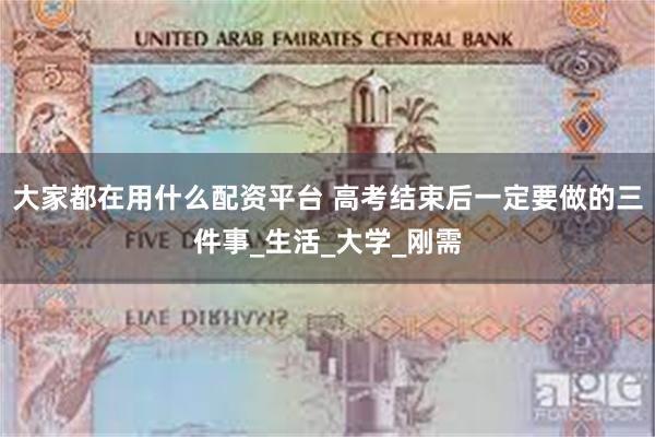 大家都在用什么配资平台 高考结束后一定要做的三件事_生活_大学_刚需