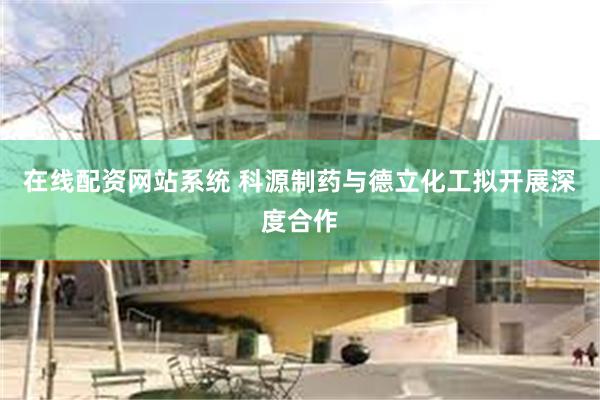 在线配资网站系统 科源制药与德立化工拟开展深度合作