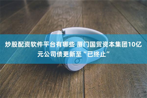 炒股配资软件平台有哪些 厦门国贸资本集团10亿元公司债更新至“已终止”