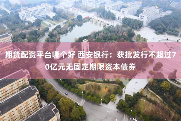 期货配资平台哪个好 西安银行：获批发行不超过70亿元无固定期限资本债券