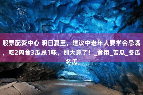 股票配资中心 明日夏至，建议中老年人要学会忌嘴，吃2肉食3瓜忌1味，别大意了！_食用_苦瓜_冬瓜