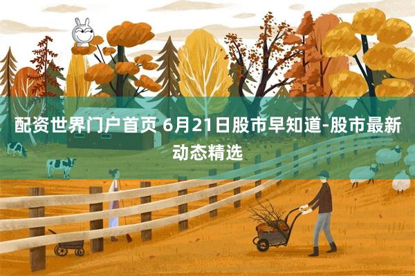 配资世界门户首页 6月21日股市早知道-股市最新动态精选
