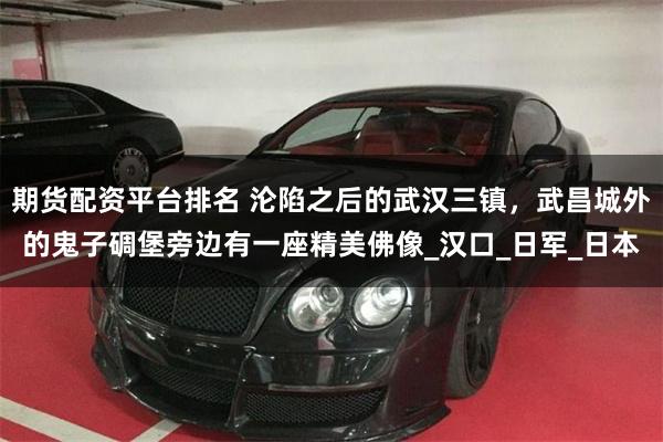 期货配资平台排名 沦陷之后的武汉三镇，武昌城外的鬼子碉堡旁边有一座精美佛像_汉口_日军_日本