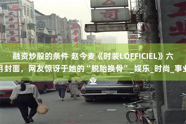 融资炒股的条件 赵今麦《时装LOFFICIEL》六月封面，网友惊讶于她的“脱胎换骨”_娱乐_时尚_事业
