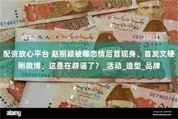配资放心平台 赵丽颖被曝恋情后首现身、首发文硬刚微博，这是在辟谣了？_活动_造型_品牌