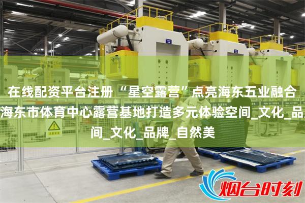 在线配资平台注册 “星空露营”点亮海东五业融合新场景——海东市体育中心露营基地打造多元体验空间_文化_品牌_自然美