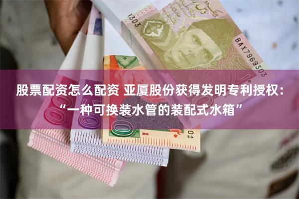 股票配资怎么配资 亚厦股份获得发明专利授权：“一种可换装水管的装配式水箱”