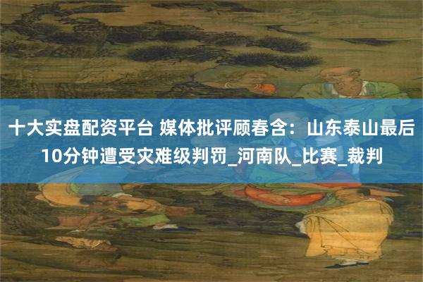 十大实盘配资平台 媒体批评顾春含：山东泰山最后10分钟遭受灾难级判罚_河南队_比赛_裁判